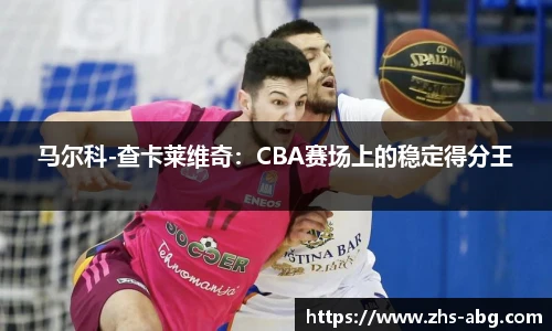 马尔科-查卡莱维奇：CBA赛场上的稳定得分王