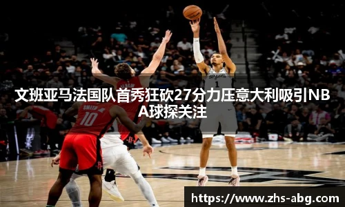 文班亚马法国队首秀狂砍27分力压意大利吸引NBA球探关注